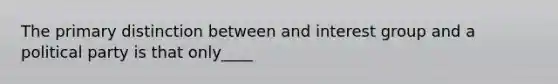 The primary distinction between and interest group and a political party is that only____