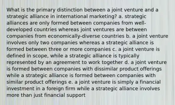 What is the primary distinction between a joint venture and a strategic alliance in international marketing? a. strategic alliances are only formed between companies from well-developed countries whereas joint ventures are between companies from economically-diverse countries b. a joint venture involves only two companies whereas a strategic alliance is formed between three or more companies c. a joint venture is defined in scope, while a strategic alliance is typically represented by an agreement to work together d. a joint venture is formed between companies with dissimilar product offerings while a strategic alliance is formed between companies with similar product offerings e. a joint venture is simply a financial investment in a foreign firm while a strategic alliance involves more than just financial support