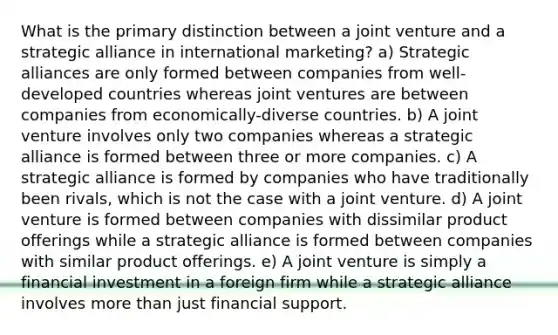 What is the primary distinction between a joint venture and a strategic alliance in international marketing? a) Strategic alliances are only formed between companies from well-developed countries whereas joint ventures are between companies from economically-diverse countries. b) A joint venture involves only two companies whereas a strategic alliance is formed between three or more companies. c) A strategic alliance is formed by companies who have traditionally been rivals, which is not the case with a joint venture. d) A joint venture is formed between companies with dissimilar product offerings while a strategic alliance is formed between companies with similar product offerings. e) A joint venture is simply a financial investment in a foreign firm while a strategic alliance involves more than just financial support.