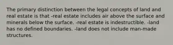 The primary distinction between the legal concepts of land and real estate is that -real estate includes air above the surface and minerals below the surface. -real estate is indestructible. -land has no defined boundaries. -land does not include man-made structures.