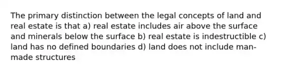 The primary distinction between the legal concepts of land and real estate is that a) real estate includes air above the surface and minerals below the surface b) real estate is indestructible c) land has no defined boundaries d) land does not include man-made structures