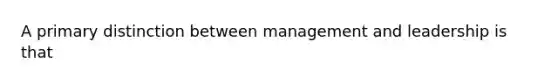 A primary distinction between management and leadership is that