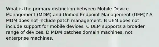 What is the primary distinction between Mobile Device Management (MDM) and Unified Endpoint Management (UEM)? A MDM does not include patch management. B UEM does not include support for mobile devices. C UEM supports a broader range of devices. D MDM patches domain machines, not enterprise machines.