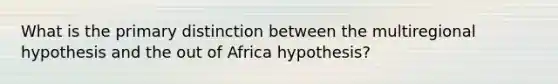 What is the primary distinction between the multiregional hypothesis and the out of Africa hypothesis?