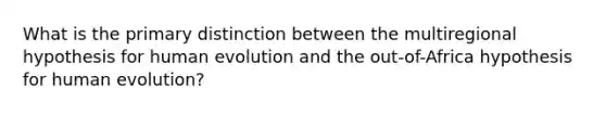 What is the primary distinction between the multiregional hypothesis for human evolution and the out-of-Africa hypothesis for human evolution?