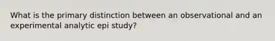 What is the primary distinction between an observational and an experimental analytic epi study?