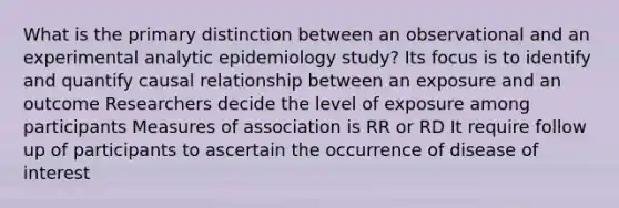 What is the primary distinction between an observational and an experimental analytic epidemiology study? Its focus is to identify and quantify causal relationship between an exposure and an outcome Researchers decide the level of exposure among participants Measures of association is RR or RD It require follow up of participants to ascertain the occurrence of disease of interest