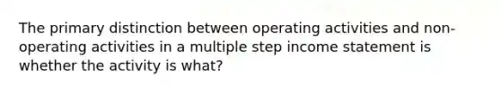 The primary distinction between operating activities and non-operating activities in a multiple step income statement is whether the activity is what?