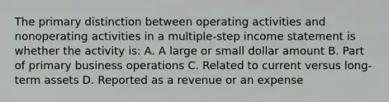 The primary distinction between operating activities and nonoperating activities in a multiple‐step income statement is whether the activity is: A. A large or small dollar amount B. Part of primary business operations C. Related to current versus long‐term assets D. Reported as a revenue or an expense