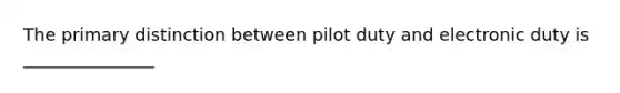 The primary distinction between pilot duty and electronic duty is _______________