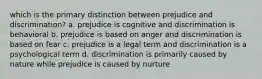 which is the primary distinction between prejudice and discrimination? a. prejudice is cognitive and discrimination is behavioral b. prejudice is based on anger and discrimination is based on fear c. prejudice is a legal term and discrimination is a psychological term d. discrimination is primarily caused by nature while prejudice is caused by nurture