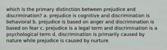 which is the primary distinction between prejudice and discrimination? a. prejudice is cognitive and discrimination is behavioral b. prejudice is based on anger and discrimination is based on fear c. prejudice is a legal term and discrimination is a psychological term d. discrimination is primarily caused by nature while prejudice is caused by nurture