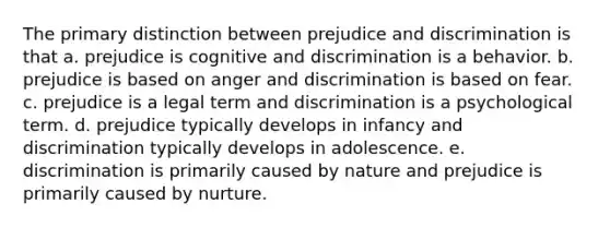 The primary distinction between prejudice and discrimination is that a. prejudice is cognitive and discrimination is a behavior. b. prejudice is based on anger and discrimination is based on fear. c. prejudice is a legal term and discrimination is a psychological term. d. prejudice typically develops in infancy and discrimination typically develops in adolescence. e. discrimination is primarily caused by nature and prejudice is primarily caused by nurture.