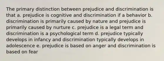 The primary distinction between prejudice and discrimination is that a. prejudice is cognitive and discrimination if a behavior b. discrimination is primarily caused by nature and prejudice is primarily caused by nurture c. prejudice is a legal term and discrimination is a psychological term d. prejudice typically develops in infancy and discrimination typically develops in adolescence e. prejudice is based on anger and discrimination is based on fear