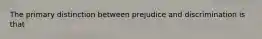 The primary distinction between prejudice and discrimination is that