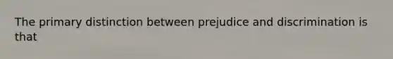 The primary distinction between prejudice and discrimination is that