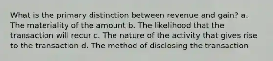 What is the primary distinction between revenue and gain? a. The materiality of the amount b. The likelihood that the transaction will recur c. The nature of the activity that gives rise to the transaction d. The method of disclosing the transaction