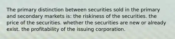 The primary distinction between securities sold in the primary and secondary markets is: the riskiness of the securities. the price of the securities. whether the securities are new or already exist. the profitability of the issuing corporation.