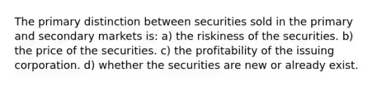 The primary distinction between securities sold in the primary and secondary markets is: a) the riskiness of the securities. b) the price of the securities. c) the profitability of the issuing corporation. d) whether the securities are new or already exist.