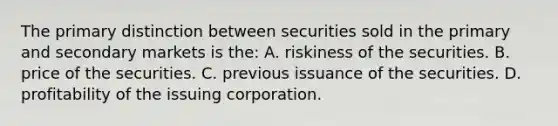 The primary distinction between securities sold in the primary and secondary markets is the: A. riskiness of the securities. B. price of the securities. C. previous issuance of the securities. D. profitability of the issuing corporation.