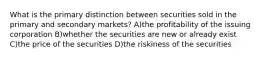 What is the primary distinction between securities sold in the primary and secondary markets? A)the profitability of the issuing corporation B)whether the securities are new or already exist C)the price of the securities D)the riskiness of the securities