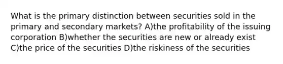 What is the primary distinction between securities sold in the primary and secondary markets? A)the profitability of the issuing corporation B)whether the securities are new or already exist C)the price of the securities D)the riskiness of the securities