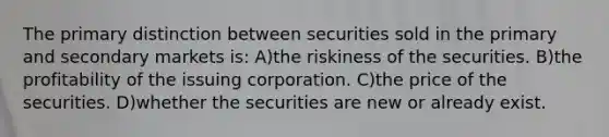 The primary distinction between securities sold in the primary and secondary markets is: A)the riskiness of the securities. B)the profitability of the issuing corporation. C)the price of the securities. D)whether the securities are new or already exist.