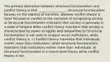 The primary distinction between structural functionalism and conflict theory is that __________________. structural functionalism focuses on the stability of societies, whereas conflict theory is more focused on conflict to the exclusion of recognizing society. a) Structural functionalism maintains that society is generally in a state of balance while conflict theory maintains that society is characterized by power struggles and inequalities b) Structural functionalism is not used to analyze social institutions, while conflict theory is. c) Conflict theory maintains that individuals matter more than institutions, while structural functionalism maintains that institutions matter more than individuals. d) Structural functionalism is a macro-level theory while conflict theory is not.