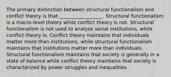 The primary distinction between structural functionalism and conflict theory is that __________________. Structural functionalism is a macro-level theory while conflict theory is not. Structural functionalism is not used to analyze social institutions, while conflict theory is. Conflict theory maintains that individuals matter more than institutions, while structural functionalism maintains that institutions matter more than individuals. Structural functionalism maintains that society is generally in a state of balance while conflict theory maintains that society is characterized by power struggles and inequalities