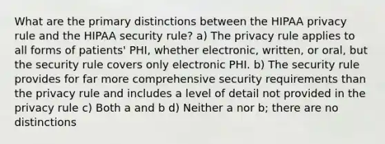 What are the primary distinctions between the HIPAA privacy rule and the HIPAA security rule? a) The privacy rule applies to all forms of patients' PHI, whether electronic, written, or oral, but the security rule covers only electronic PHI. b) The security rule provides for far more comprehensive security requirements than the privacy rule and includes a level of detail not provided in the privacy rule c) Both a and b d) Neither a nor b; there are no distinctions