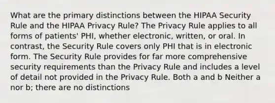 What are the primary distinctions between the HIPAA Security Rule and the HIPAA Privacy Rule? The Privacy Rule applies to all forms of patients' PHI, whether electronic, written, or oral. In contrast, the Security Rule covers only PHI that is in electronic form. The Security Rule provides for far more comprehensive security requirements than the Privacy Rule and includes a level of detail not provided in the Privacy Rule. Both a and b Neither a nor b; there are no distinctions