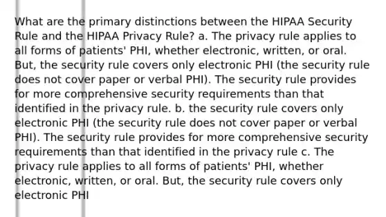 What are the primary distinctions between the HIPAA Security Rule and the HIPAA Privacy Rule? a. The privacy rule applies to all forms of patients' PHI, whether electronic, written, or oral. But, the security rule covers only electronic PHI (the security rule does not cover paper or verbal PHI). The security rule provides for more comprehensive security requirements than that identified in the privacy rule. b. the security rule covers only electronic PHI (the security rule does not cover paper or verbal PHI). The security rule provides for more comprehensive security requirements than that identified in the privacy rule c. The privacy rule applies to all forms of patients' PHI, whether electronic, written, or oral. But, the security rule covers only electronic PHI