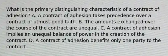 What is the primary distinguishing characteristic of a contract of adhesion? A. A contract of adhesion takes precedence over a contract of utmost good faith. B. The amounts exchanged over the course of the contract are unequal. C. A contract of adhesion implies an unequal balance of power in the creation of the contract. D. A contract of adhesion benefits only one party to the contract.