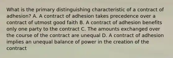 What is the primary distinguishing characteristic of a contract of adhesion? A. A contract of adhesion takes precedence over a contract of utmost good faith B. A contract of adhesion benefits only one party to the contract C. The amounts exchanged over the course of the contract are unequal D. A contract of adhesion implies an unequal balance of power in the creation of the contract