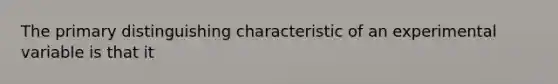 The primary distinguishing characteristic of an experimental variable is that it