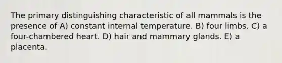 The primary distinguishing characteristic of all mammals is the presence of A) constant internal temperature. B) four limbs. C) a four-chambered heart. D) hair and mammary glands. E) a placenta.