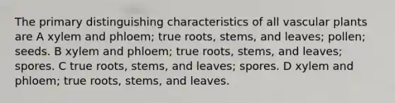 The primary distinguishing characteristics of all vascular plants are A xylem and phloem; true roots, stems, and leaves; pollen; seeds. B xylem and phloem; true roots, stems, and leaves; spores. C true roots, stems, and leaves; spores. D xylem and phloem; true roots, stems, and leaves.