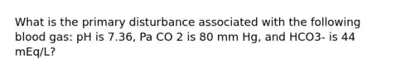 What is the primary disturbance associated with the following blood gas: pH is 7.36, Pa CO 2 is 80 mm Hg, and HCO3- is 44 mEq/L?