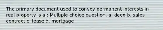 The primary document used to convey permanent interests in real property is a : Multiple choice question. a. deed b. sales contract c. lease d. mortgage