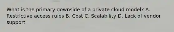 What is the primary downside of a private cloud model? A. Restrictive access rules B. Cost C. Scalability D. Lack of vendor support