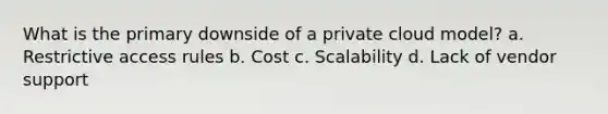 What is the primary downside of a private cloud model? a. Restrictive access rules b. Cost c. Scalability d. Lack of vendor support