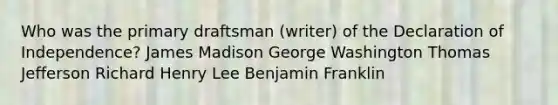 Who was the primary draftsman (writer) of the Declaration of Independence? James Madison George Washington Thomas Jefferson Richard Henry Lee Benjamin Franklin