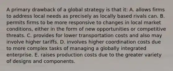 A primary drawback of a global strategy is that it: A. allows firms to address local needs as precisely as locally based rivals can. B. permits firms to be more responsive to changes in local market conditions, either in the form of new opportunities or competitive threats. C. provides for lower transportation costs and also may involve higher tariffs. D. involves higher coordination costs due to more complex tasks of managing a globally integrated enterprise. E. raises production costs due to the greater variety of designs and components.