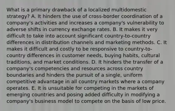 What is a primary drawback of a localized multidomestic strategy? A. It hinders the use of cross-border coordination of a company's activities and increases a company's vulnerability to adverse shifts in currency exchange rates. B. It makes it very difficult to take into account significant country-to-country differences in distribution channels and marketing methods. C. It makes it difficult and costly to be responsive to country-to-country differences in customer needs, buying habits, cultural traditions, and market conditions. D. It hinders the transfer of a company's competencies and resources across country boundaries and hinders the pursuit of a single, uniform competitive advantage in all country markets where a company operates. E. It is unsuitable for competing in the markets of emerging countries and posing added difficulty in modifying a company's business model to compete on the basis of low price.