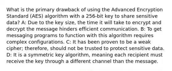 What is the primary drawback of using the Advanced Encryption Standard (AES) algorithm with a 256-bit key to share sensitive data? A: Due to the key size, the time it will take to encrypt and decrypt the message hinders efficient communication. B: To get messaging programs to function with this algorithm requires complex configurations. C: It has been proven to be a weak cipher; therefore, should not be trusted to protect sensitive data. D: It is a symmetric key algorithm, meaning each recipient must receive the key through a different channel than the message.