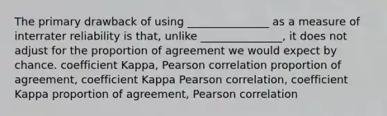 The primary drawback of using _______________ as a measure of interrater reliability is that, unlike _______________, it does not adjust for the proportion of agreement we would expect by chance. coefficient Kappa, Pearson correlation proportion of agreement, coefficient Kappa Pearson correlation, coefficient Kappa proportion of agreement, Pearson correlation