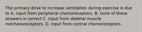 The primary drive to increase ventilation during exercise is due to A. input from peripheral chemoreceptors. B. none of these answers is correct C. input from skeletal muscle mechanoreceptors. D. input from central chemoreceptors.