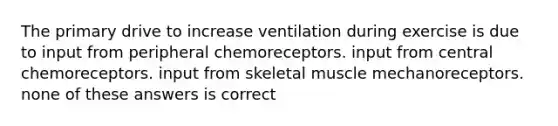 The primary drive to increase ventilation during exercise is due to input from peripheral chemoreceptors. input from central chemoreceptors. input from skeletal muscle mechanoreceptors. none of these answers is correct