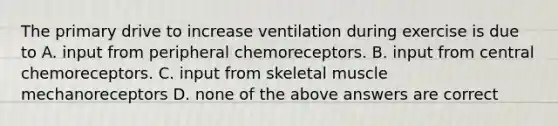 The primary drive to increase ventilation during exercise is due to A. input from peripheral chemoreceptors. B. input from central chemoreceptors. C. input from skeletal muscle mechanoreceptors D. none of the above answers are correct