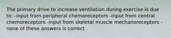 The primary drive to increase ventilation during exercise is due to: -input from peripheral chemoreceptors -input from central chemoreceptors -input from skeletal muscle mechanoreceptors -none of these answers is correct